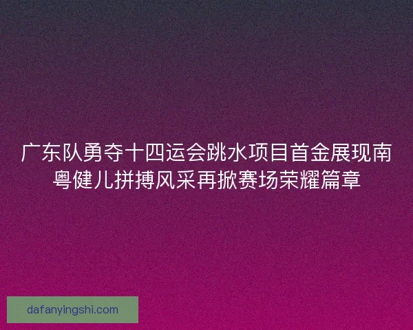 广东队勇夺十四运会跳水项目首金展现南粤健儿拼搏风采再掀赛场荣耀篇章