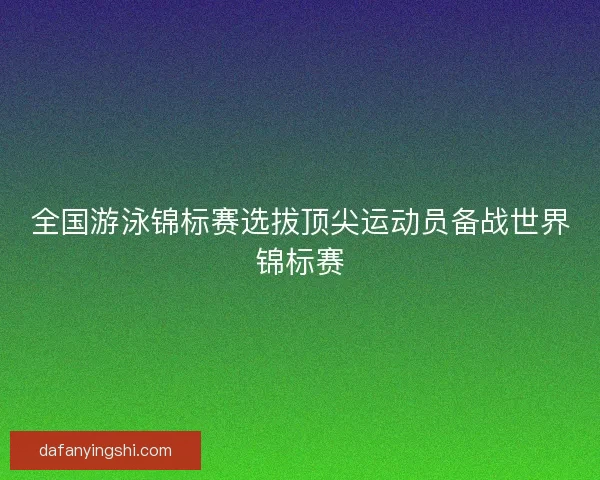 全国游泳锦标赛选拔顶尖运动员备战世界锦标赛