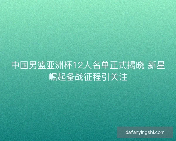 中国男篮亚洲杯12人名单正式揭晓 新星崛起备战征程引关注