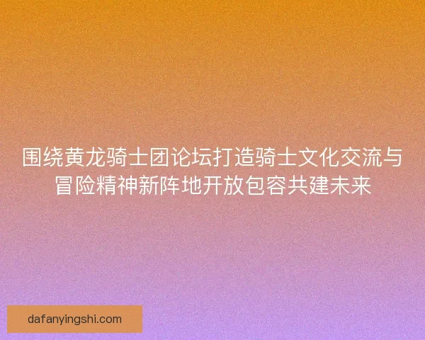 围绕黄龙骑士团论坛打造骑士文化交流与冒险精神新阵地开放包容共建未来
