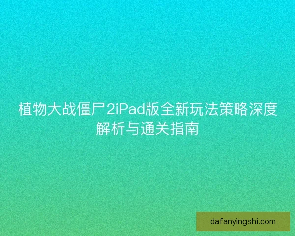 植物大战僵尸2iPad版全新玩法策略深度解析与通关指南