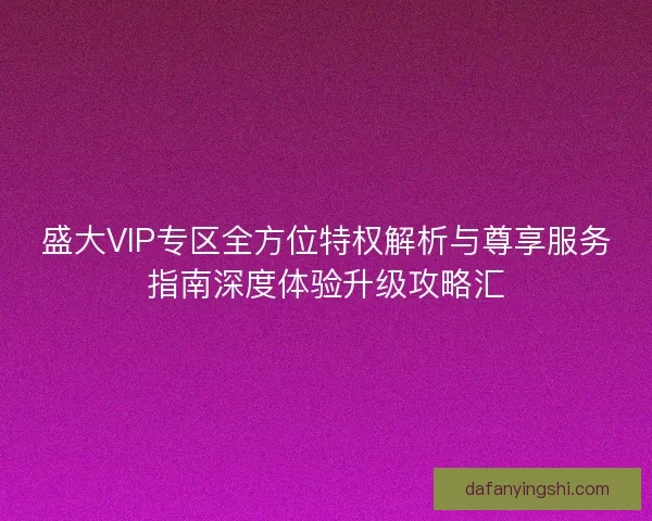 盛大VIP专区全方位特权解析与尊享服务指南深度体验升级攻略汇